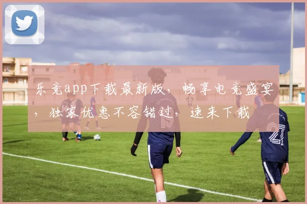 乐竞app下载最新版，畅享电竞盛宴，独家优惠不容错过，速来下载