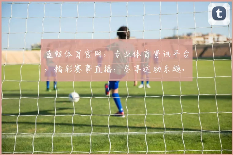 蓝鲸体育官网，专业体育资讯平台，精彩赛事直播，尽享运动乐趣，权威数据解读，助力您成为体育达人